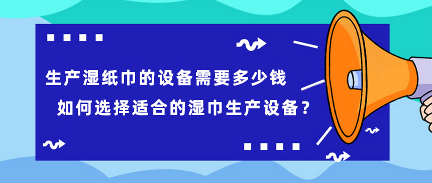 生產(chǎn)濕紙巾的設(shè)備需要多少錢，如何選擇適合的濕巾生產(chǎn)設(shè)備？